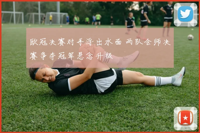 欧冠决赛对手浮出水面 两队会师决赛争夺冠军悬念升级