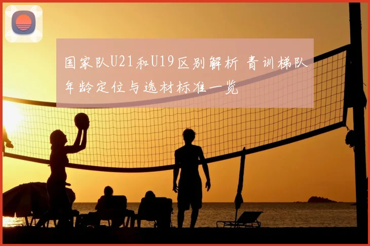 国家队U21和U19区别解析 青训梯队年龄定位与选材标准一览