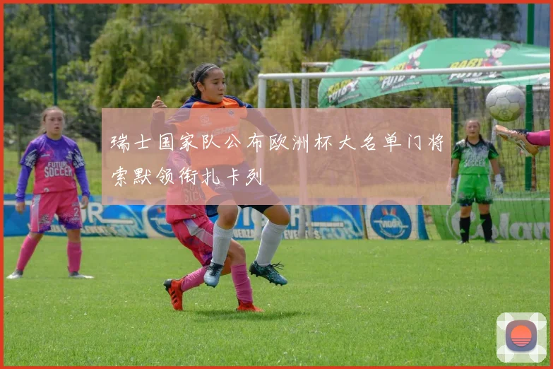 瑞士国家队公布欧洲杯大名单门将索默领衔扎卡列