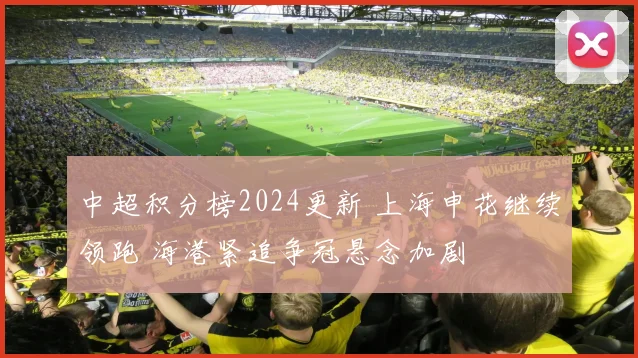 中超积分榜2024更新 上海申花继续领跑 海港紧追争冠悬念加剧