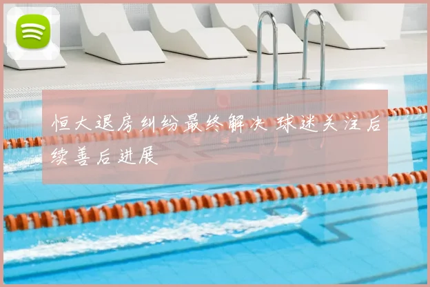 恒大退房纠纷最终解决 球迷关注后续善后进展