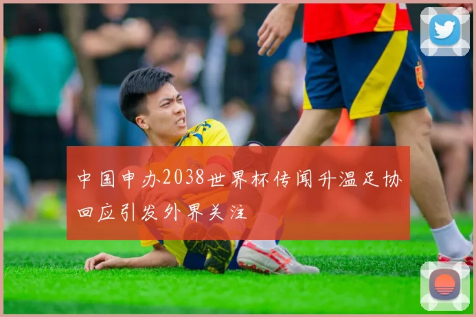 中国申办2038世界杯传闻升温足协回应引发外界关注