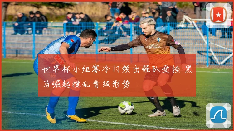 世界杯小组赛冷门频出强队受挫 黑马崛起搅乱晋级形势