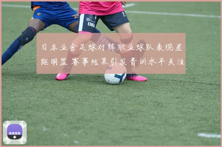 日本业余足球对阵职业球队表现差距明显 赛事结果引发青训水平关注
