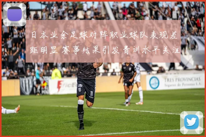 日本业余足球对阵职业球队表现差距明显 赛事结果引发青训水平关注