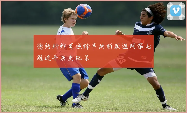 德约科维奇逆转辛纳斩获温网第七冠追平历史纪录