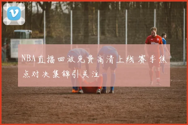 NBA直播回放免费高清上线 赛季焦点对决集锦引关注