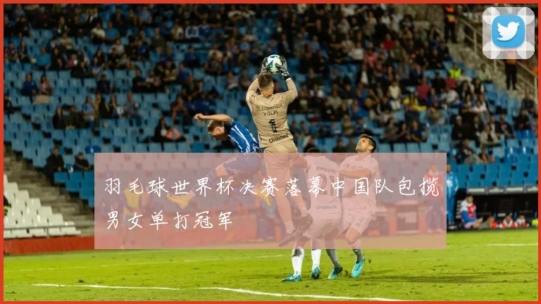 羽毛球世界杯决赛落幕中国队包揽男女单打冠军