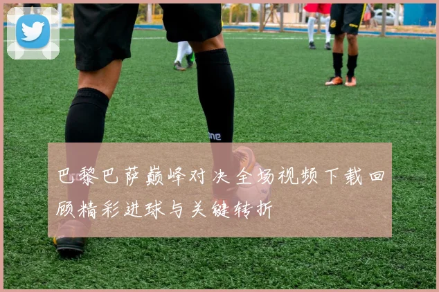 巴黎巴萨巅峰对决全场视频下载回顾精彩进球与关键转折