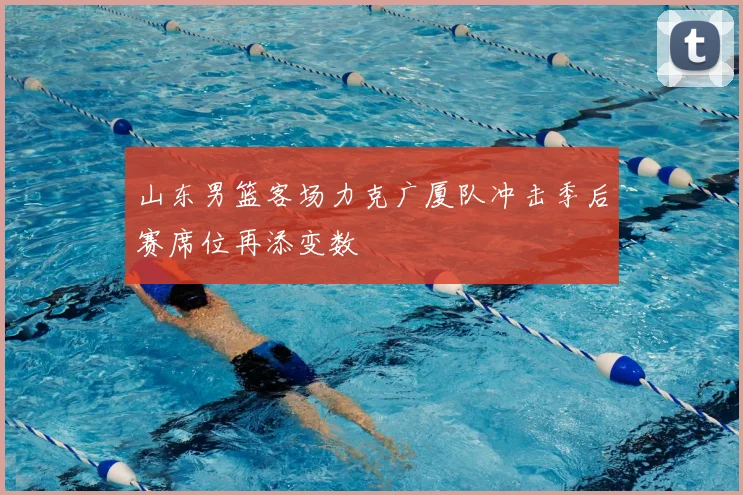 山东男篮客场力克广厦队冲击季后赛席位再添变数