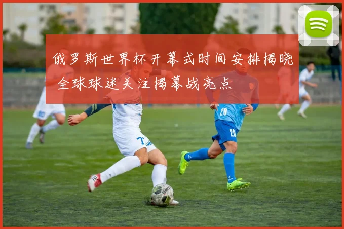 俄罗斯世界杯开幕式时间安排揭晓 全球球迷关注揭幕战亮点