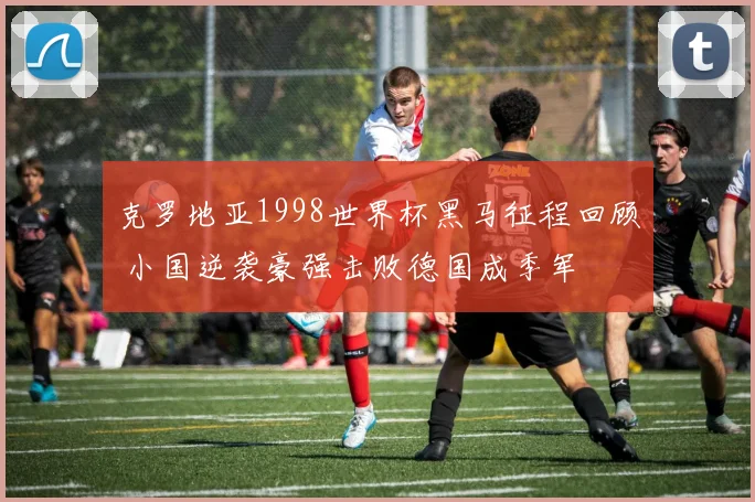 克罗地亚1998世界杯黑马征程回顾 小国逆袭豪强击败德国成季军