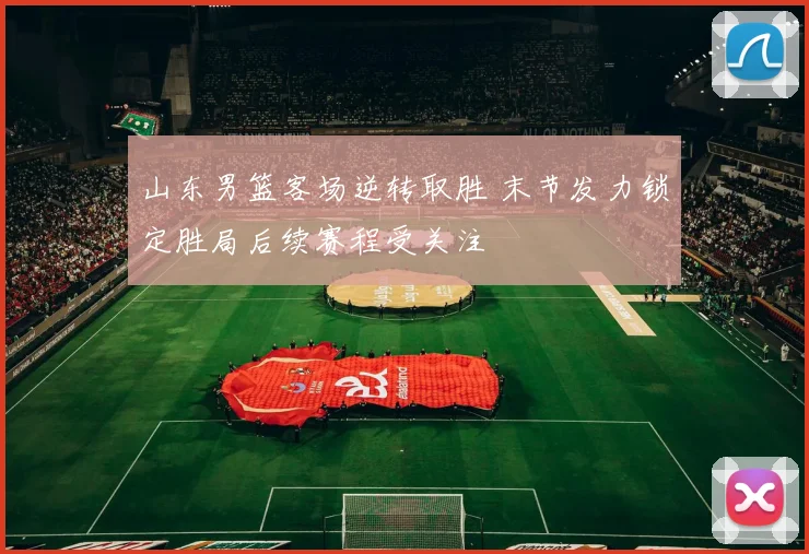 山东男篮客场逆转取胜 末节发力锁定胜局后续赛程受关注