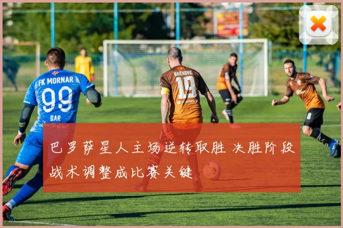 巴罗萨星人主场逆转取胜 决胜阶段战术调整成比赛关键